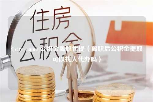 定边公积金离职代提（离职后公积金提取可以找人代办吗）